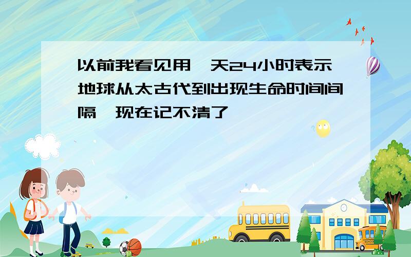 以前我看见用一天24小时表示地球从太古代到出现生命时间间隔,现在记不清了,