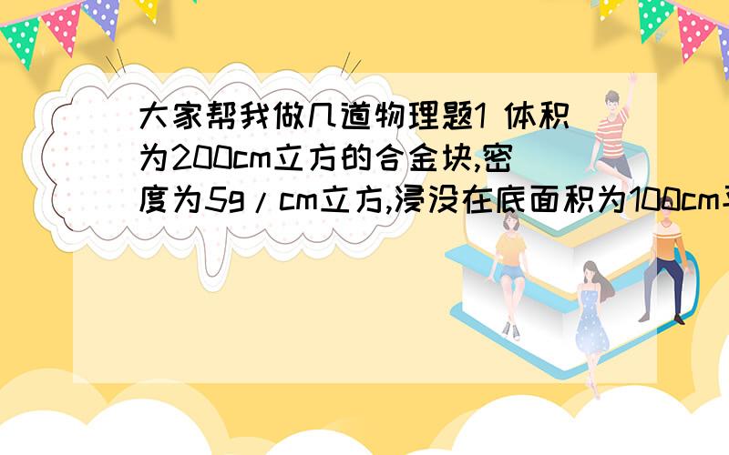 大家帮我做几道物理题1 体积为200cm立方的合金块,密度为5g/cm立方,浸没在底面积为100cm平方的圆柱体容器的液体中,液体对底部压强增加了200Pa,求合金块沉底后对底部的压力2 在底面积是300cm平