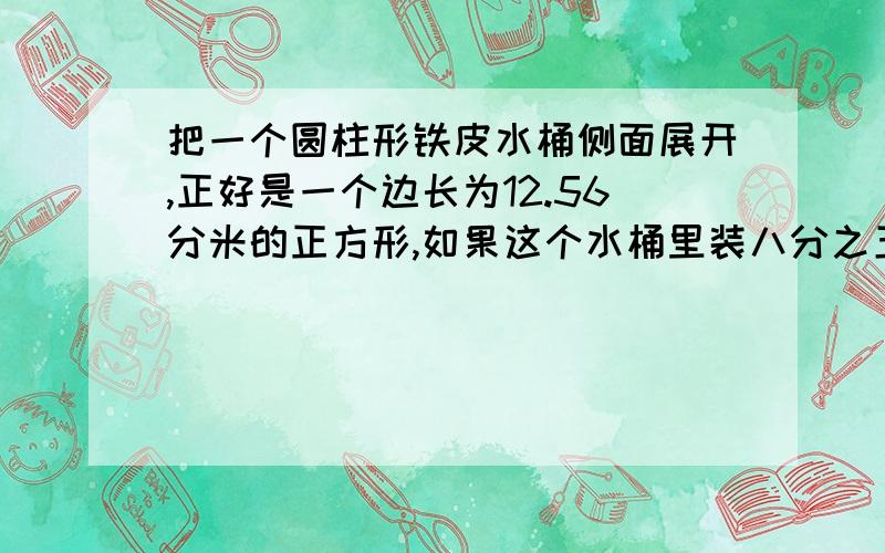 把一个圆柱形铁皮水桶侧面展开,正好是一个边长为12.56分米的正方形,如果这个水桶里装八分之五的水,桶里的水有多少升?