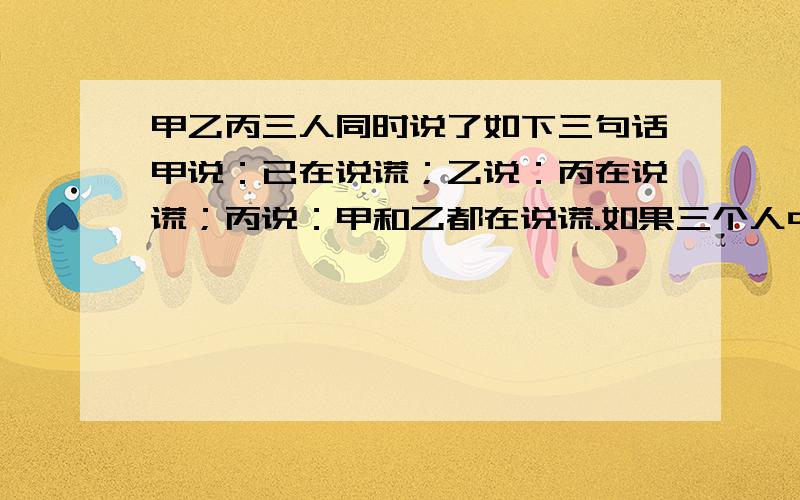 甲乙丙三人同时说了如下三句话甲说：已在说谎；乙说：丙在说谎；丙说：甲和乙都在说谎.如果三个人中只有一个人说的是真话,可以根据这三句话判断谁说的是真话吗?为什么?