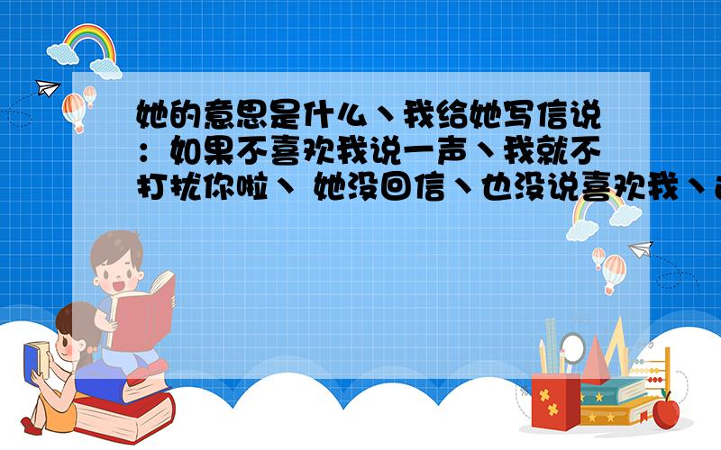 她的意思是什么丶我给她写信说：如果不喜欢我说一声丶我就不打扰你啦丶 她没回信丶也没说喜欢我丶还没说不喜欢我丶她的意思是什么?