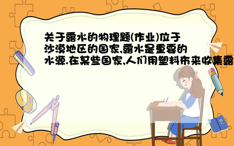 关于露水的物理题(作业)位于沙漠地区的国家,露水是重要的水源.在某些国家,人们用塑料布来收集露水,以便灌溉农田请进行收集露水的活动,看看在什么情况下露水多,在什么情况下露水少,并