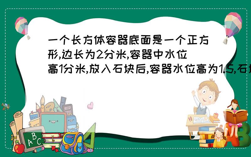 一个长方体容器底面是一个正方形,边长为2分米,容器中水位高1分米,放入石块后,容器水位高为1.5,石块体积多