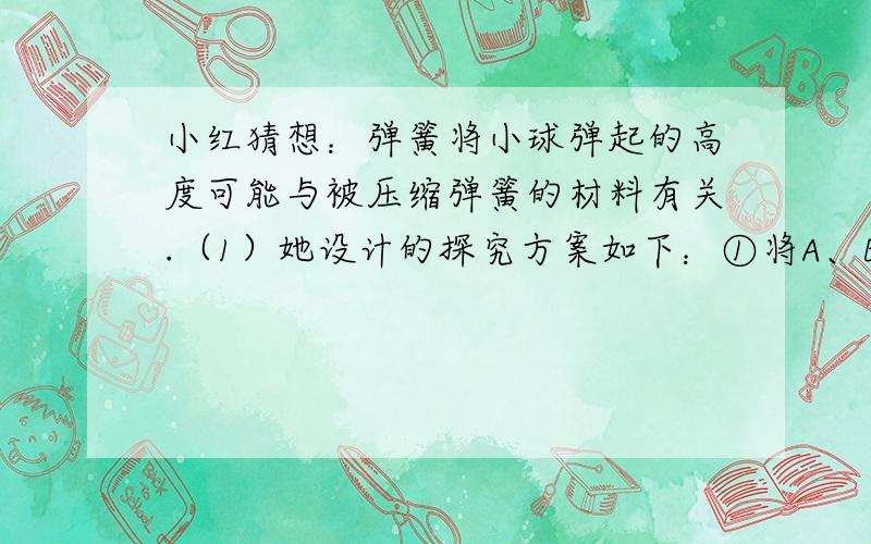 小红猜想：弹簧将小球弹起的高度可能与被压缩弹簧的材料有关.（1）她设计的探究方案如下：①将A、B两根外形完全相同,材料不同的弹簧分别置于水平桌面上；②将小球置于弹簧A的上端,按