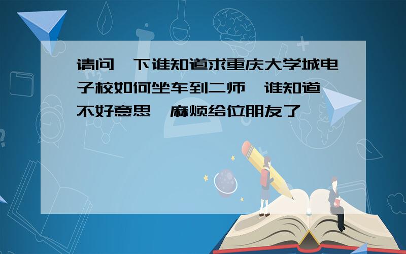 请问一下谁知道求重庆大学城电子校如何坐车到二师　谁知道 不好意思,麻烦给位朋友了