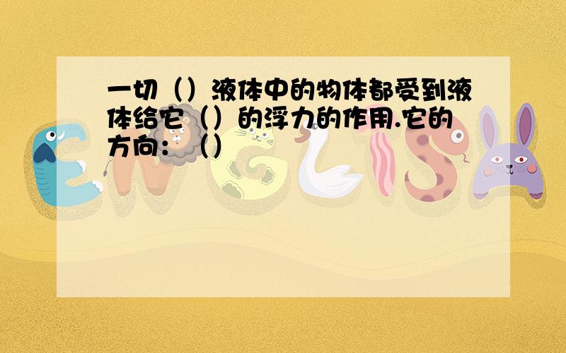 一切（）液体中的物体都受到液体给它（）的浮力的作用.它的方向：（）