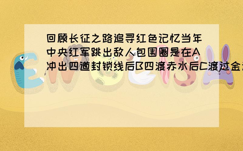 回顾长征之路追寻红色记忆当年中央红军跳出敌人包围圈是在A冲出四道封锁线后B四渡赤水后C渡过金沙江后D强渡大渡河后