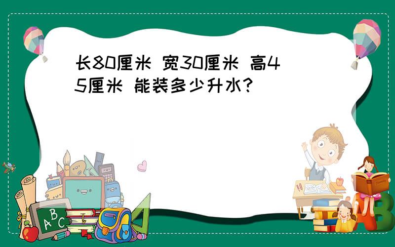 长80厘米 宽30厘米 高45厘米 能装多少升水?