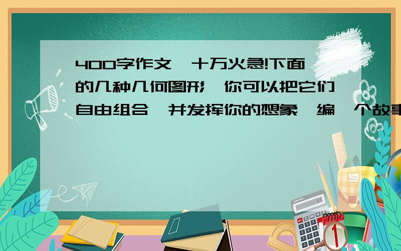 400字作文,十万火急!下面的几种几何图形,你可以把它们自由组合,并发挥你的想象,编一个故事或是想象一个场景,写一篇400字左右的想象作文,体裁不限,语句通顺,连贯.三角形△ 圆 0 波浪线 直