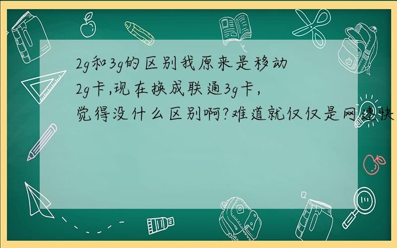 2g和3g的区别我原来是移动2g卡,现在换成联通3g卡,觉得没什么区别啊?难道就仅仅是网速快了嘛?我也没有感觉到了,是不是手机设置哪里有问题,