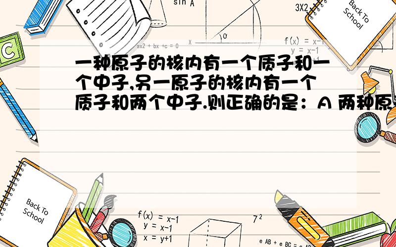 一种原子的核内有一个质子和一个中子,另一原子的核内有一个质子和两个中子.则正确的是：A 两种原子属于同一种元素B 两种原子的核外电子数不同C两种原子的核电荷数不同D两种原子的相