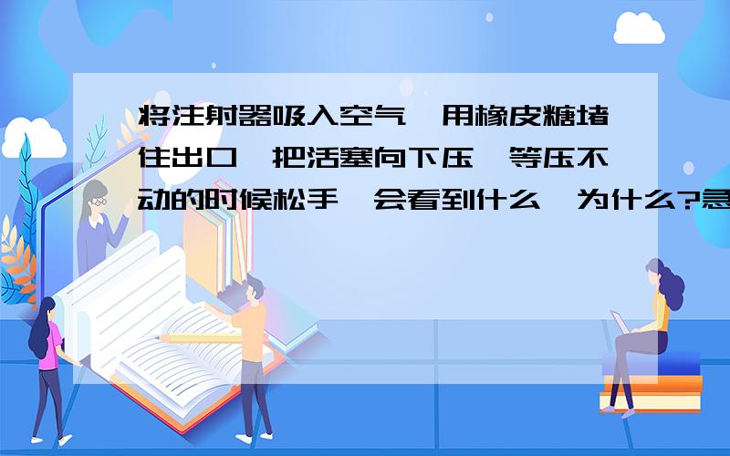 将注射器吸入空气,用橡皮糖堵住出口,把活塞向下压,等压不动的时候松手,会看到什么,为什么?急用,求求了!