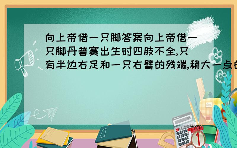 向上帝借一只脚答案向上帝借一只脚丹普赛出生时四肢不全,只有半边右足和一只右臂的残端,稍大一点的时候,这孩子竟不可救药地迷恋上了足球!父母忧虑地看着这个可怜的孩子,不知道该如