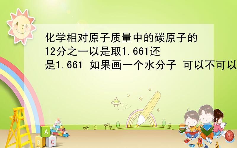 化学相对原子质量中的碳原子的12分之一以是取1.661还是1.661 如果画一个水分子 可以不可以先画三个白色的圆圈 0O0【画的不形象。将就下】然后右下角注明 O的是氧原子 0是氢原子 可以不可