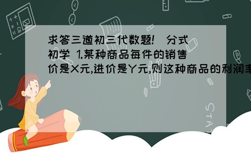 求答三道初三代数题!（分式 初学 1.某种商品每件的销售价是X元,进价是Y元,则这种商品的利润率是多少?2.某种商品每件的销售价是X元,利润率为a%（a>0),则这种商品进价多少?3.一项工程a个人b