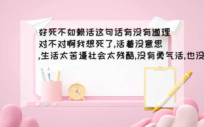 好死不如赖活这句话有没有道理对不对啊我想死了,活着没意思,生活太苦逼社会太残酷,没有勇气活,也没有勇气死,非常想死,但找不到一个同伴陪我一起我是不是很懦弱