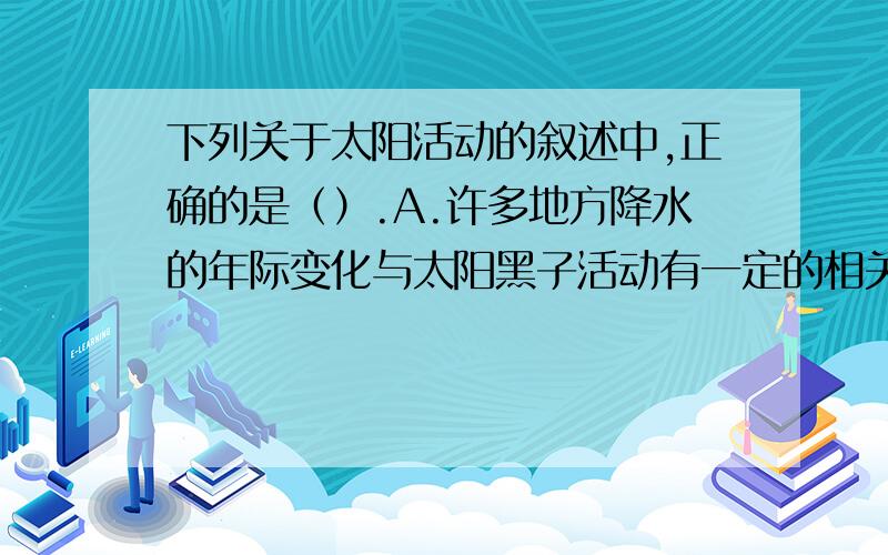 下列关于太阳活动的叙述中,正确的是（）.A.许多地方降水的年际变化与太阳黑子活动有一定的相关性B.黑子是太阳活动最激烈的显示C.耀斑爆发是太阳活动强弱的标志D.太阳活动会影响地球磁