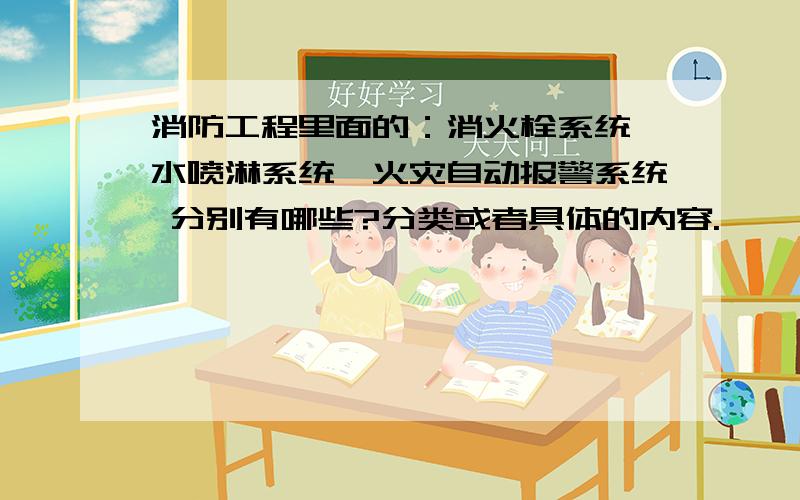 消防工程里面的：消火栓系统,水喷淋系统,火灾自动报警系统 分别有哪些?分类或者具体的内容.