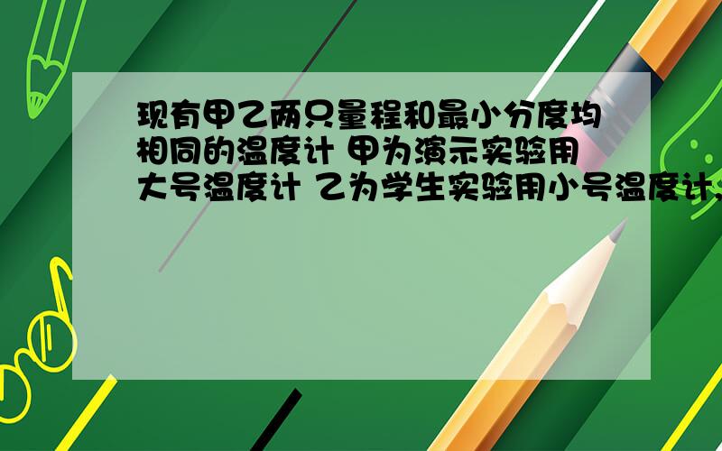 现有甲乙两只量程和最小分度均相同的温度计 甲为演示实验用大号温度计 乙为学生实验用小号温度计,同时插入一杯热水中,过一会看到A 两只温度计液柱上升的高度相同,示数相同B 甲温度计