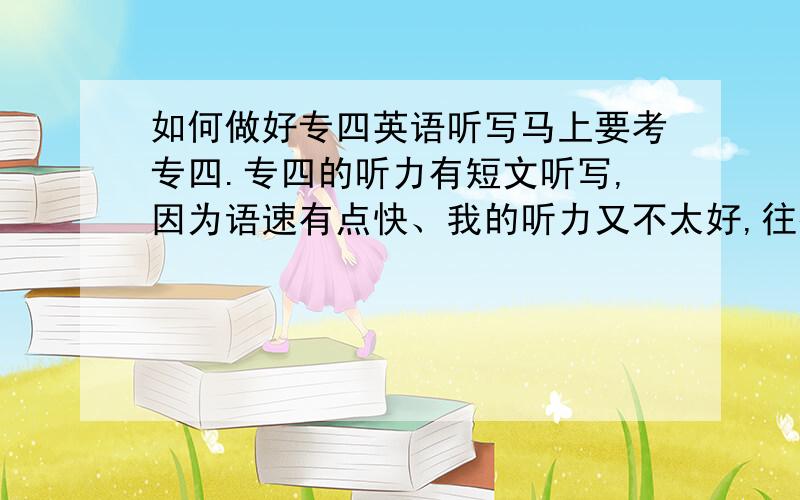 如何做好专四英语听写马上要考专四.专四的听力有短文听写,因为语速有点快、我的听力又不太好,往往听过一个句子我只能听清逐个单词却不能把他们连成句子去理解,写的时候速度太慢导致