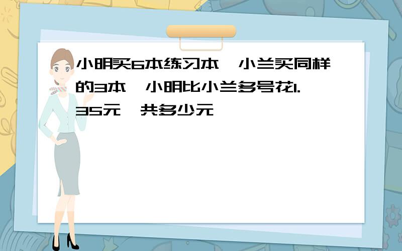 小明买6本练习本,小兰买同样的3本,小明比小兰多号花1.35元一共多少元