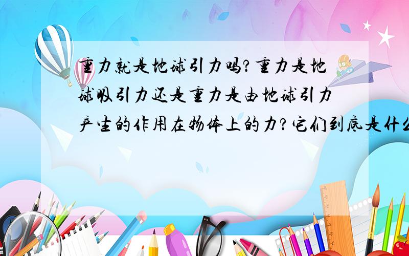 重力就是地球引力吗?重力是地球吸引力还是重力是由地球引力产生的作用在物体上的力?它们到底是什么关系啊?