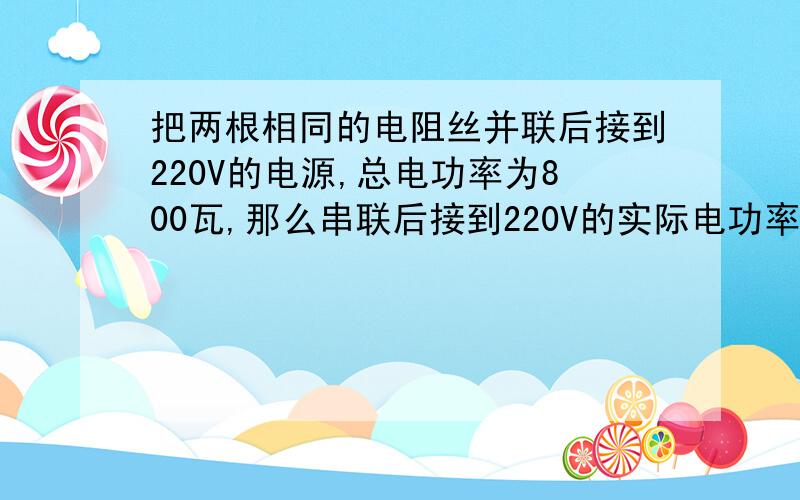 把两根相同的电阻丝并联后接到220V的电源,总电功率为800瓦,那么串联后接到220V的实际电功率,总电功率为