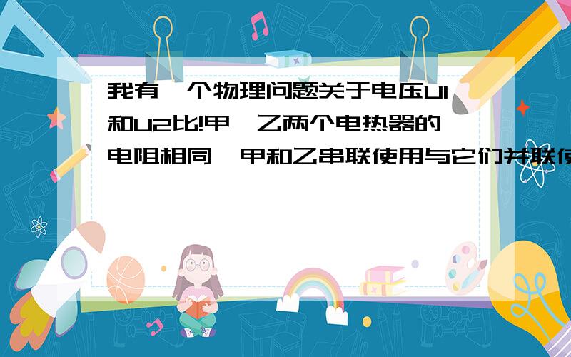 我有一个物理问题关于电压U1和U2比!甲、乙两个电热器的电阻相同,甲和乙串联使用与它们并联使用消耗的总功率相同,则串联时加的电压U1（R1和R2的总电压）和并联时加的电压U2之比U1：U2为A1