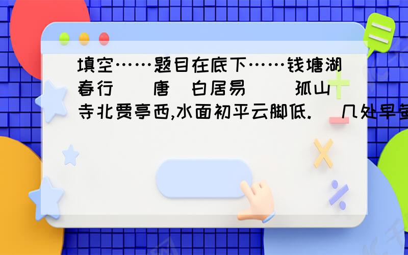 填空……题目在底下……钱塘湖春行　[唐]白居易 　　孤山寺北贾亭西,水面初平云脚低. 　几处早莺争暖树,谁家新燕啄春泥.　 　　乱花渐欲迷人眼,浅草才能没马蹄. 　　最爱湖东行不足,绿