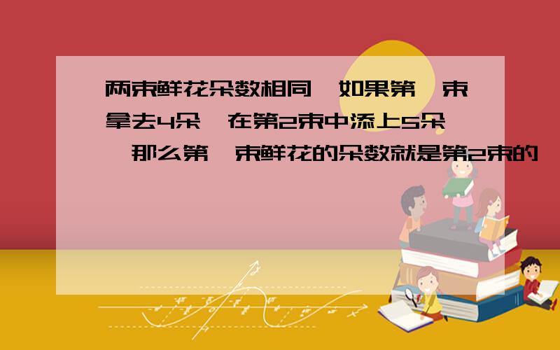 两束鲜花朵数相同,如果第一束拿去4朵,在第2束中添上5朵,那么第一束鲜花的朵数就是第2束的一半,原来每束有多少朵