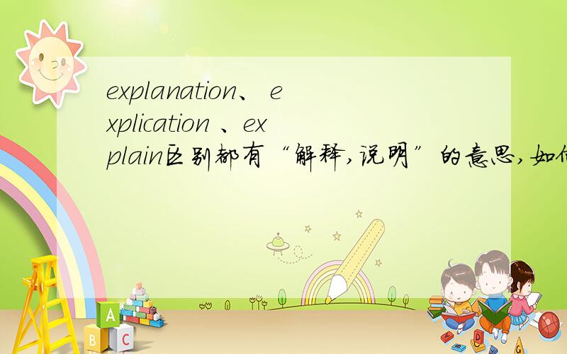 explanation、 explication 、explain区别都有“解释,说明”的意思,如何区别、应用?最好能深入分析,并有例句说明.