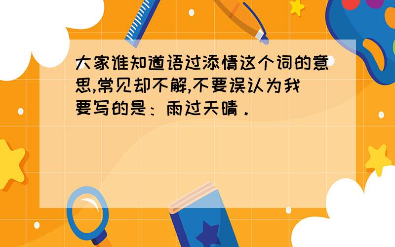 大家谁知道语过添情这个词的意思,常见却不解,不要误认为我要写的是：雨过天晴。