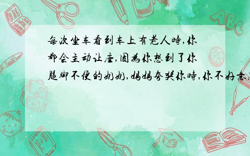 每次坐车看到车上有老人时,你都会主动让座,因为你想到了你腿脚不便的奶奶,妈妈夸奖你时,你不好意思说