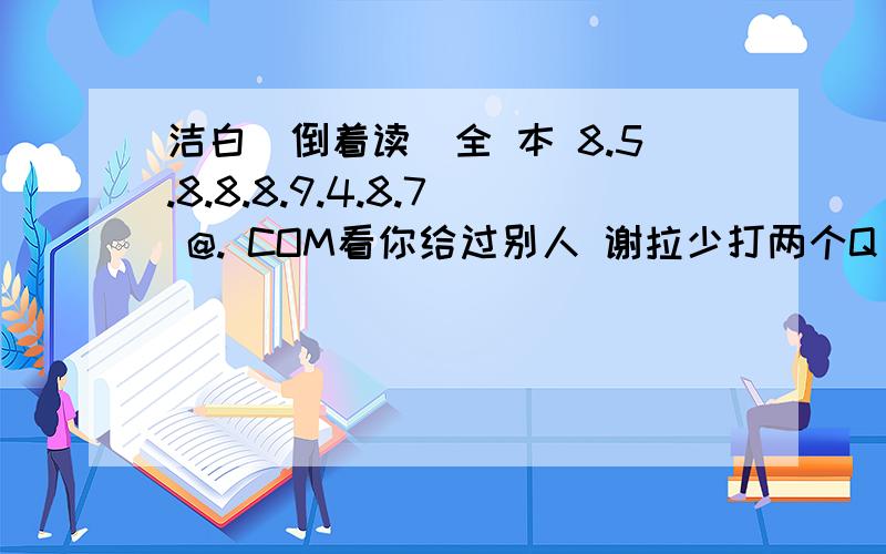 洁白（倒着读）全 本 8.5.8.8.8.9.4.8.7 @. COM看你给过别人 谢拉少打两个Q 你们应该能看懂