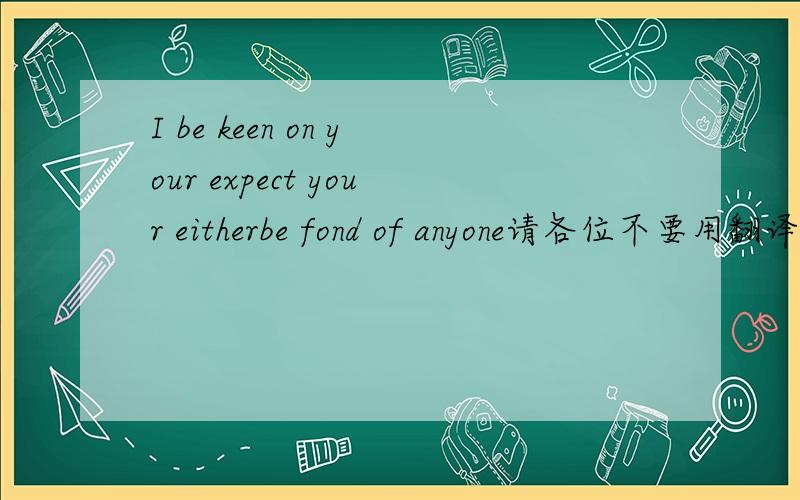 I be keen on your expect your eitherbe fond of anyone请各位不要用翻译机器,用自己的话翻译一下,sorry 打错了，应该是I be keen on your expect your either be fond of anyone