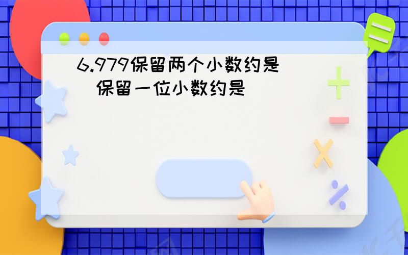 6.979保留两个小数约是()保留一位小数约是()