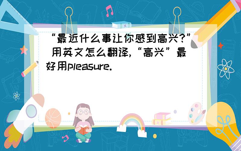 “最近什么事让你感到高兴?” 用英文怎么翻译,“高兴”最好用pleasure.