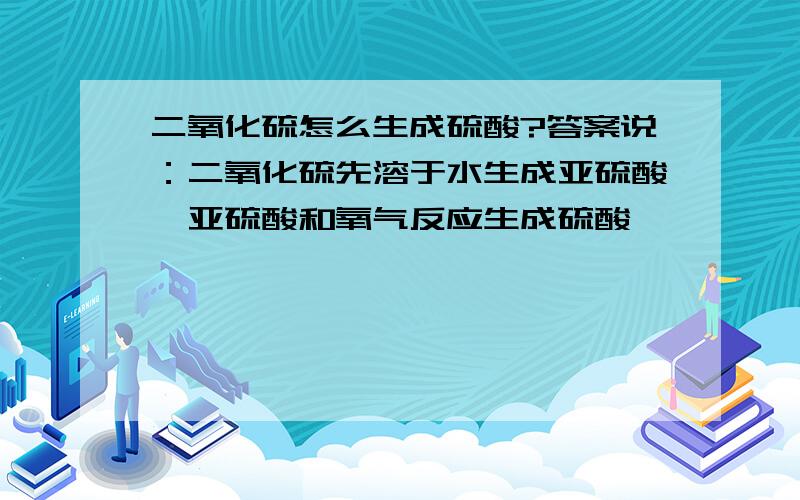 二氧化硫怎么生成硫酸?答案说：二氧化硫先溶于水生成亚硫酸,亚硫酸和氧气反应生成硫酸         但是我觉得,二氧化硫先生成三氧化硫,三氧化硫和水再反应生成硫酸.                  我也不知