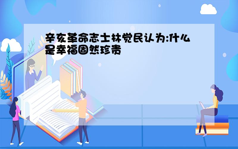 辛亥革命志士林觉民认为:什么是幸福固然珍贵