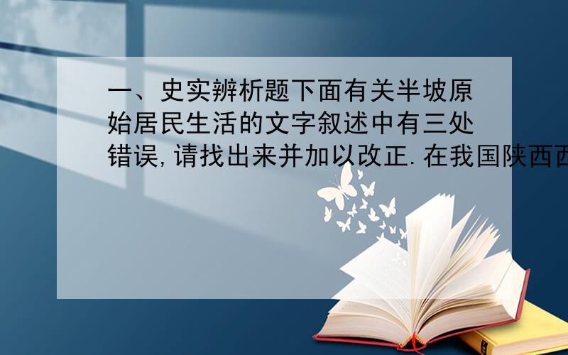 一、史实辨析题下面有关半坡原始居民生活的文字叙述中有三处错误,请找出来并加以改正.在我国陕西西安附近的半坡村,发现了距今5000多年的原始农耕村落遗址.半坡原始居民普遍使用打制