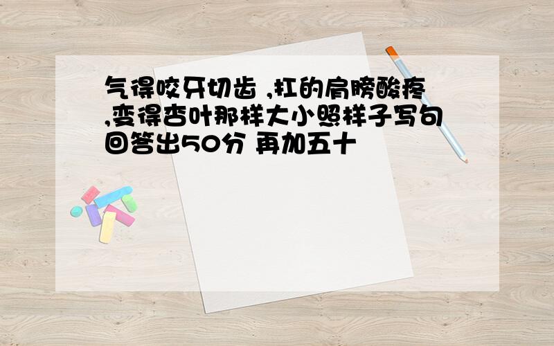 气得咬牙切齿 ,扛的肩膀酸疼,变得杏叶那样大小照样子写句回答出50分 再加五十