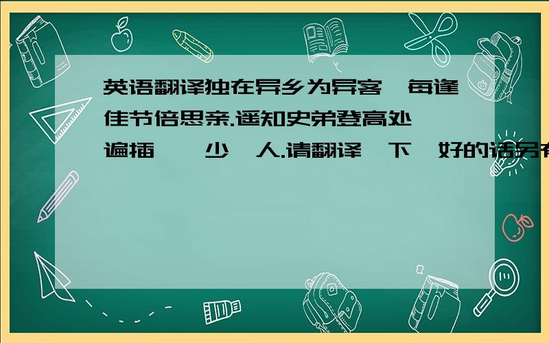 英语翻译独在异乡为异客,每逢佳节倍思亲.遥知史弟登高处,遍插茱萸少一人.请翻译一下,好的话另有重赏!我不要抄来的英文译本，请自己译