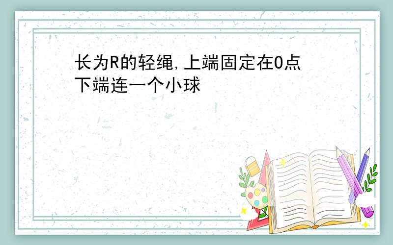 长为R的轻绳,上端固定在O点下端连一个小球