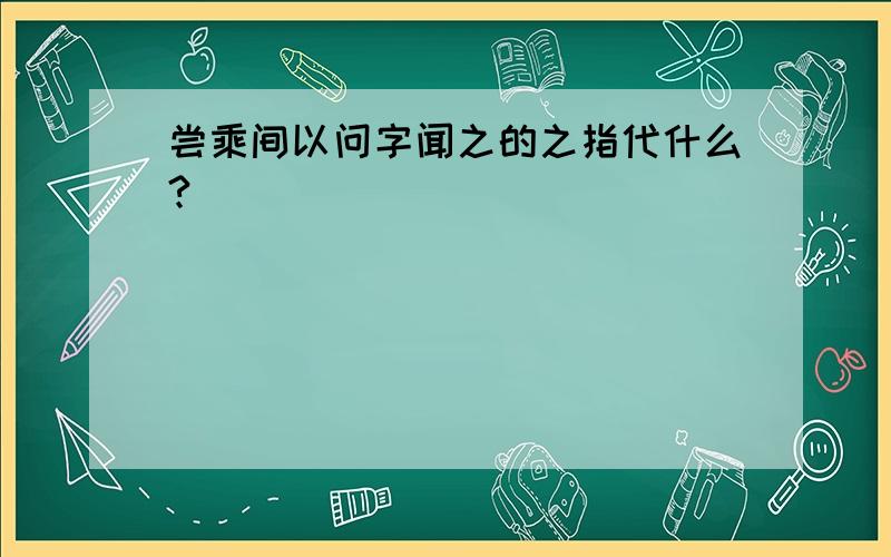 尝乘间以问字闻之的之指代什么?