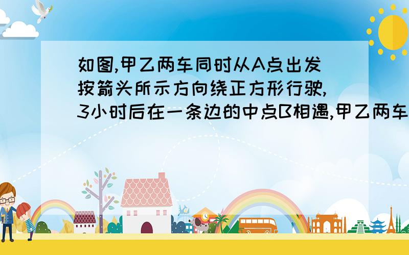 如图,甲乙两车同时从A点出发按箭头所示方向绕正方形行驶,3小时后在一条边的中点B相遇,甲乙两车同时从A点出发按箭头所指方向绕正方形行驶,3小时后相遇,已知甲车每小时行50千米.  甲回到A