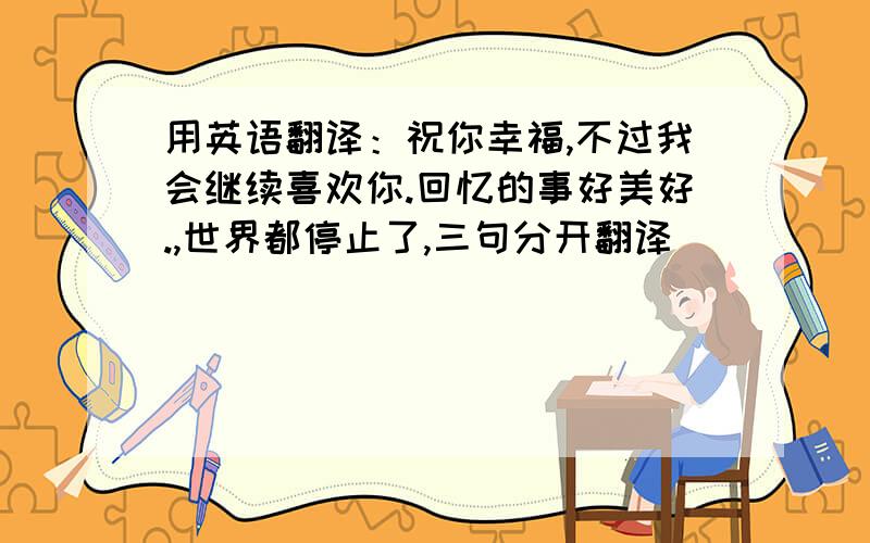 用英语翻译：祝你幸福,不过我会继续喜欢你.回忆的事好美好.,世界都停止了,三句分开翻译