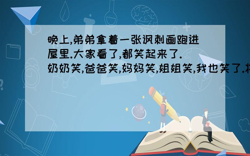 晚上,弟弟拿着一张讽刺画跑进屋里.大家看了,都笑起来了.奶奶笑,爸爸笑,妈妈笑,姐姐笑,我也笑了.将他们的笑写生动,写具体快哦!