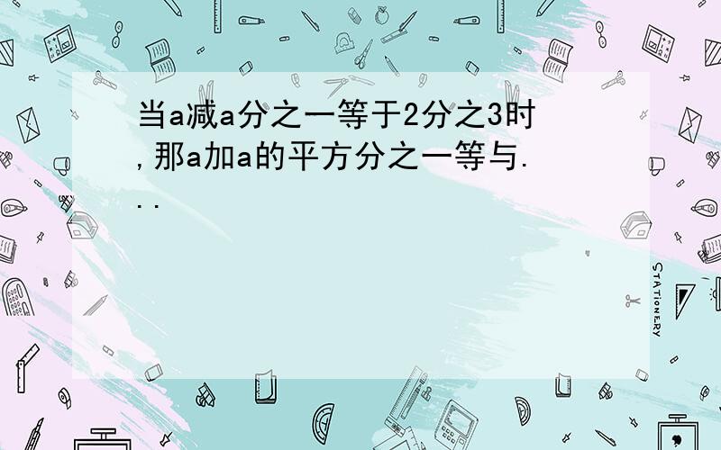 当a减a分之一等于2分之3时,那a加a的平方分之一等与...