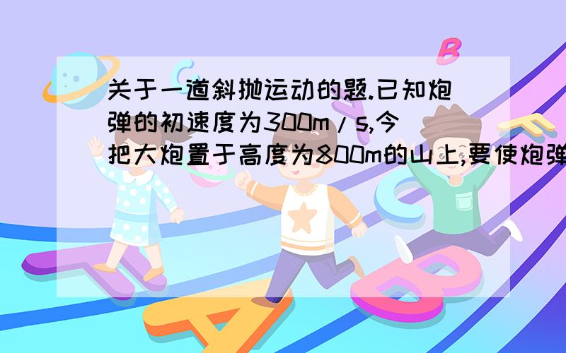 关于一道斜抛运动的题.已知炮弹的初速度为300m/s,今把大炮置于高度为800m的山上,要使炮弹命中水平距离为9600m的地面目标.则发射时炮筒的仰角为?（g取10m/s²）