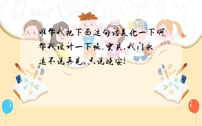 谁帮我把下面这句话美化一下啊帮我设计一下嘛.宝贝,我门永远不说再见,只说晚安!